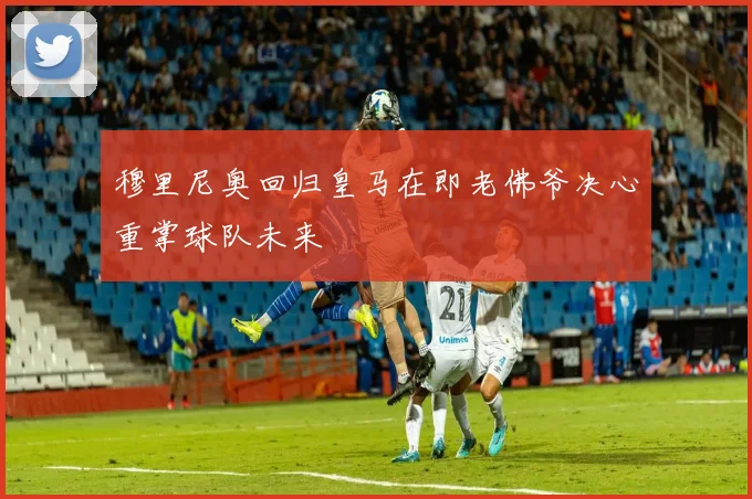 穆里尼奥回归皇马在即老佛爷决心重掌球队未来