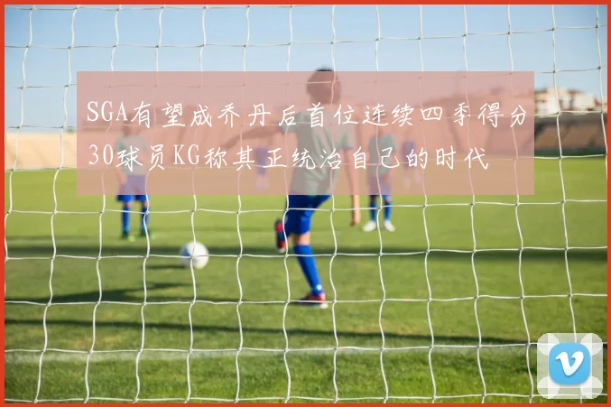 SGA有望成乔丹后首位连续四季得分30球员KG称其正统治自己的时代