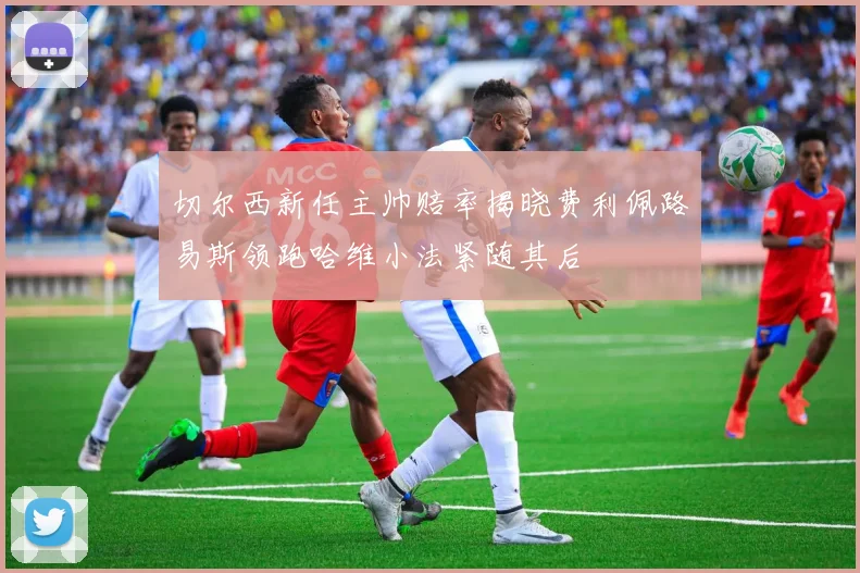 切尔西新任主帅赔率揭晓费利佩路易斯领跑哈维小法紧随其后