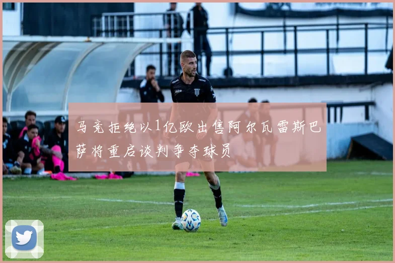 马竞拒绝以1亿欧出售阿尔瓦雷斯巴萨将重启谈判争夺球员