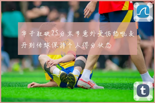 华子狂砍25分末节意外受伤怒吼麦丹别传球保持个人得分状态