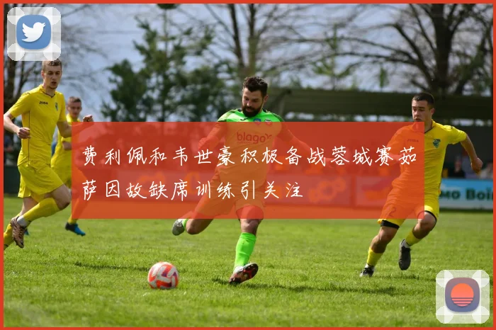 费利佩和韦世豪积极备战蓉城赛茹萨因故缺席训练引关注