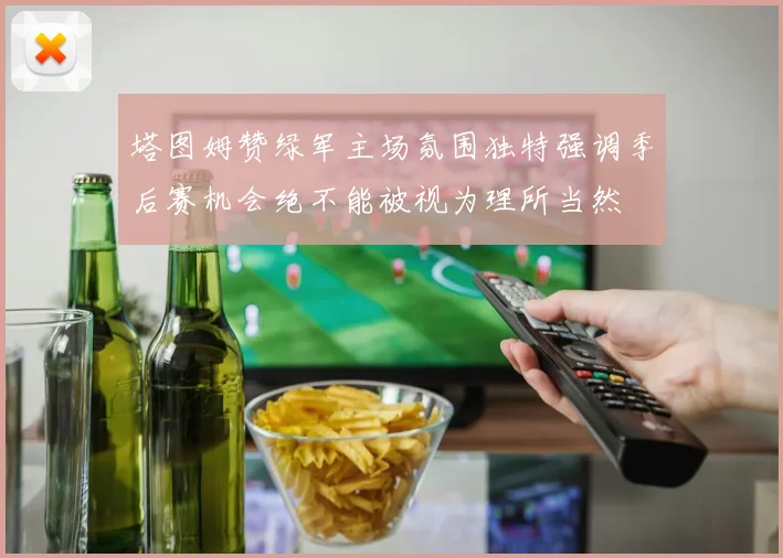 塔图姆赞绿军主场氛围独特强调季后赛机会绝不能被视为理所当然