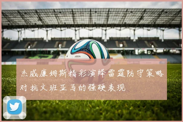 杰威廉姆斯精彩演绎雷霆防守策略对抗文班亚马的强硬表现