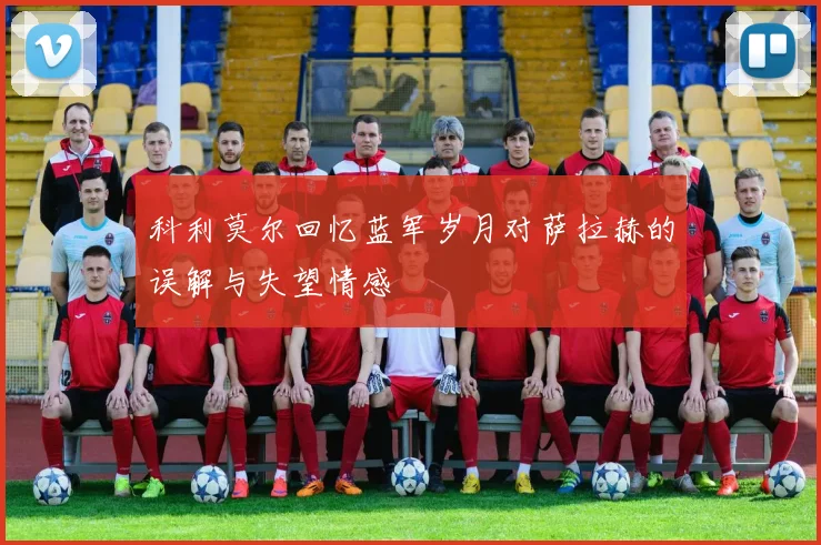 科利莫尔回忆蓝军岁月对萨拉赫的误解与失望情感