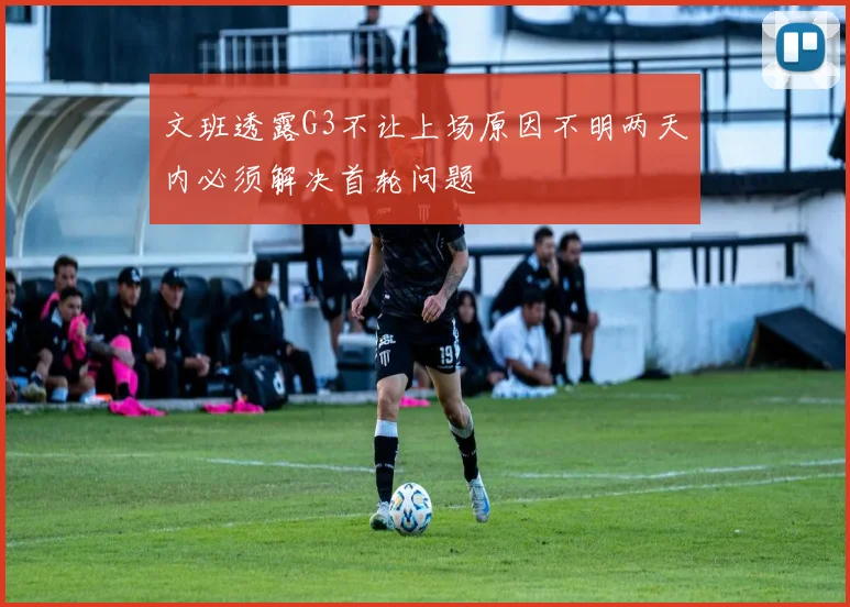 文班透露G3不让上场原因不明两天内必须解决首轮问题