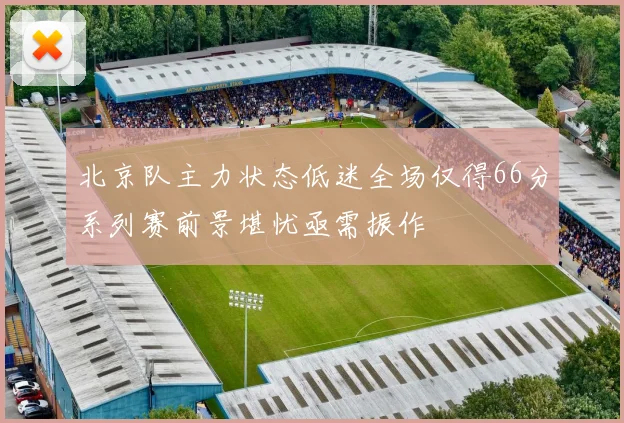 北京队主力状态低迷全场仅得66分系列赛前景堪忧亟需振作