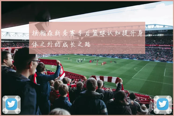 杨瀚森新秀赛季后篮球认知提升身体之外的成长之路