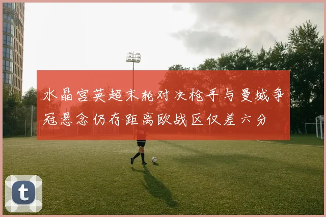 水晶宫英超末轮对决枪手与曼城争冠悬念仍存距离欧战区仅差六分