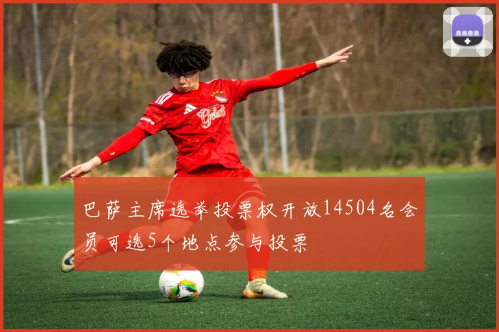 巴萨主席选举投票权开放14504名会员可选5个地点参与投票