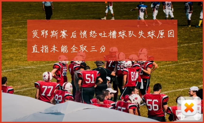 莫耶斯赛后愤怒吐槽球队失球原因直指未能全取三分