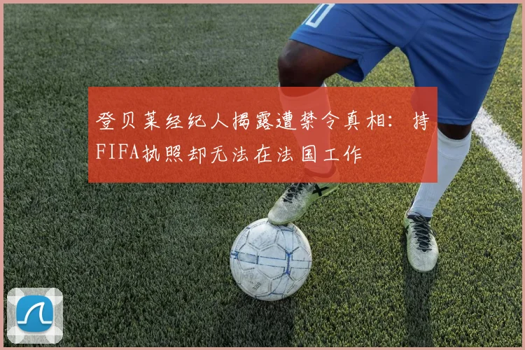 登贝莱经纪人揭露遭禁令真相：持FIFA执照却无法在法国工作