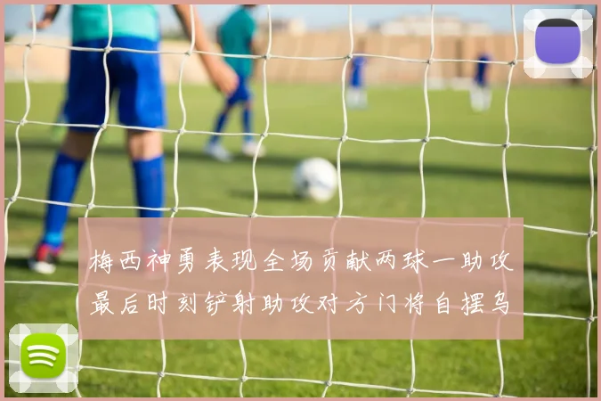梅西神勇表现全场贡献两球一助攻最后时刻铲射助攻对方门将自摆乌龙