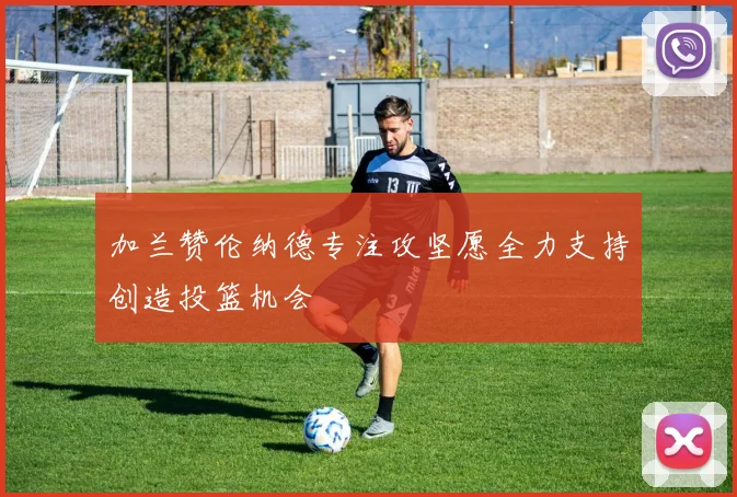 加兰赞伦纳德专注攻坚愿全力支持创造投篮机会