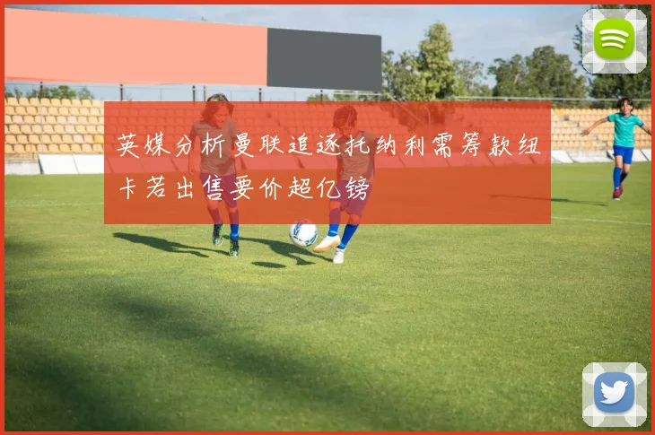英媒分析曼联追逐托纳利需筹款纽卡若出售要价超亿镑