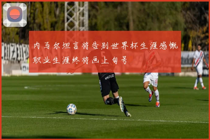 内马尔坦言将告别世界杯生涯感慨职业生涯终将画上句号