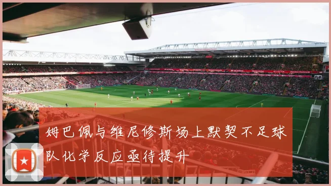 姆巴佩与维尼修斯场上默契不足球队化学反应亟待提升