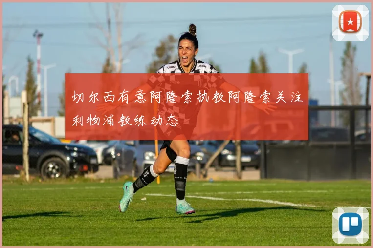 切尔西有意阿隆索执教阿隆索关注利物浦教练动态
