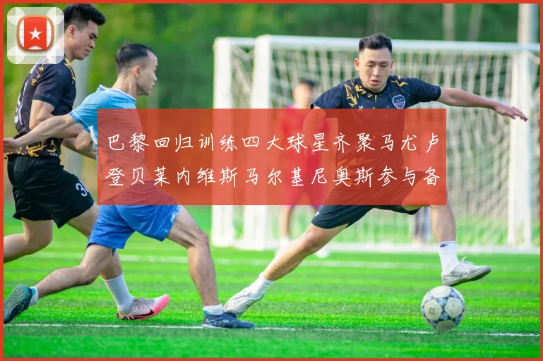 巴黎回归训练四大球星齐聚马尤卢登贝莱内维斯马尔基尼奥斯参与备战